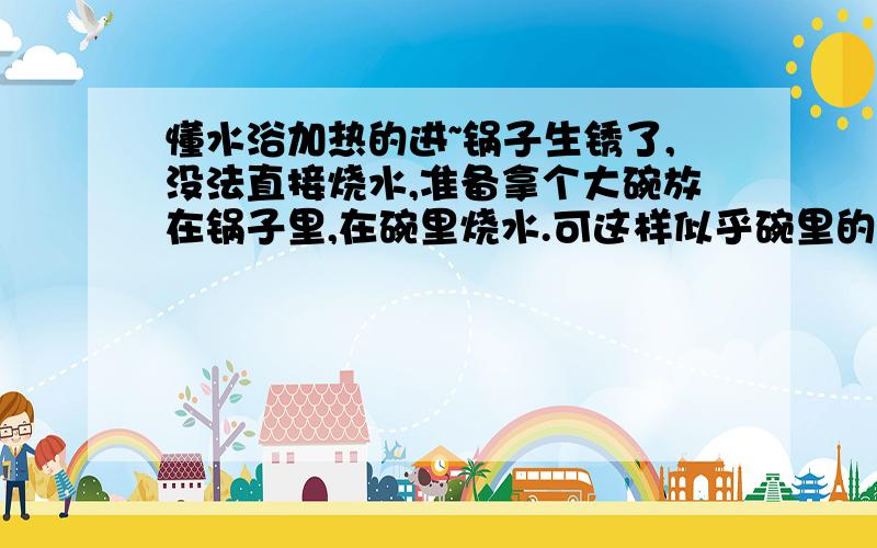 懂水浴加热的进~锅子生锈了,没法直接烧水,准备拿个大碗放在锅子里,在碗里烧水.可这样似乎碗里的水烧不沸,请问碗里的水烧出来能喝吗?有100度吗?重点：碗里的水烧出来能喝吗?