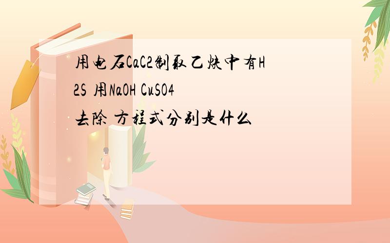 用电石CaC2制取乙炔中有H2S 用NaOH CuSO4去除 方程式分别是什么