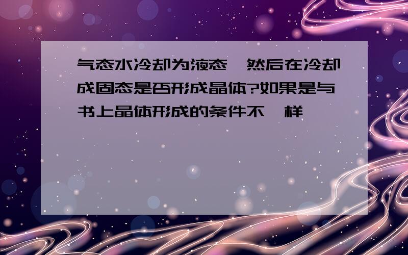 气态水冷却为液态,然后在冷却成固态是否形成晶体?如果是与书上晶体形成的条件不一样,