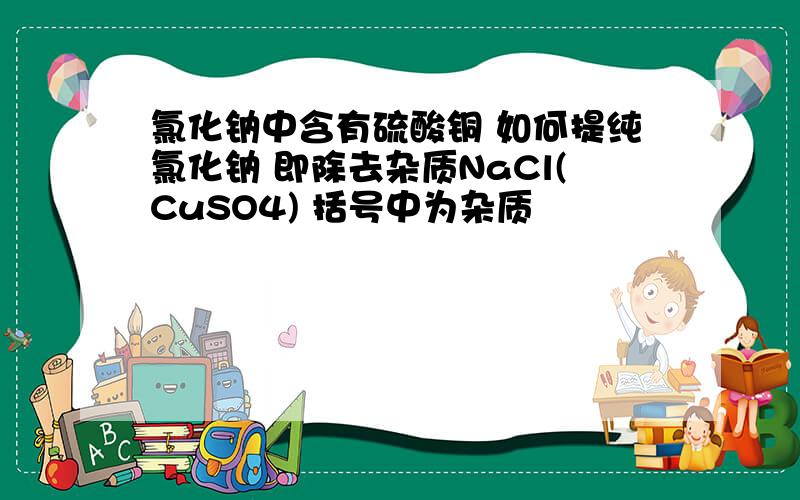 氯化钠中含有硫酸铜 如何提纯氯化钠 即除去杂质NaCl(CuSO4) 括号中为杂质