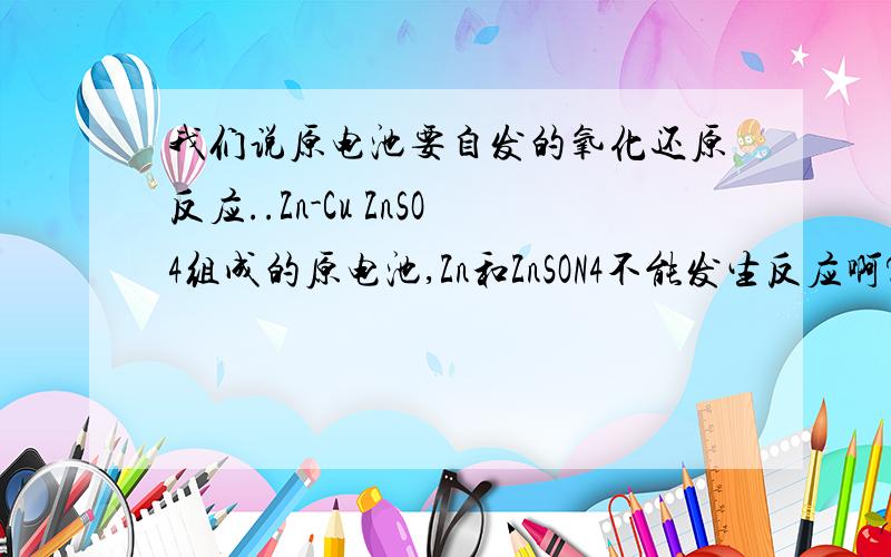 我们说原电池要自发的氧化还原反应..Zn-Cu ZnSO4组成的原电池,Zn和ZnSON4不能发生反应啊?..