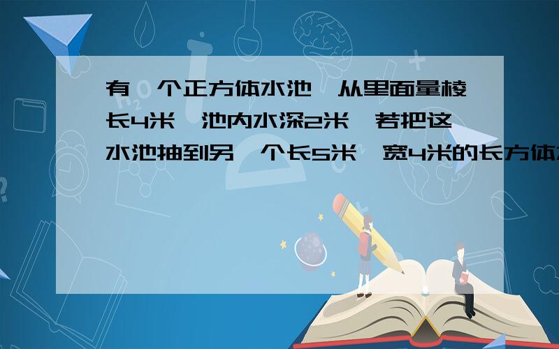 有一个正方体水池,从里面量棱长4米,池内水深2米,若把这水池抽到另一个长5米,宽4米的长方体水池,水有