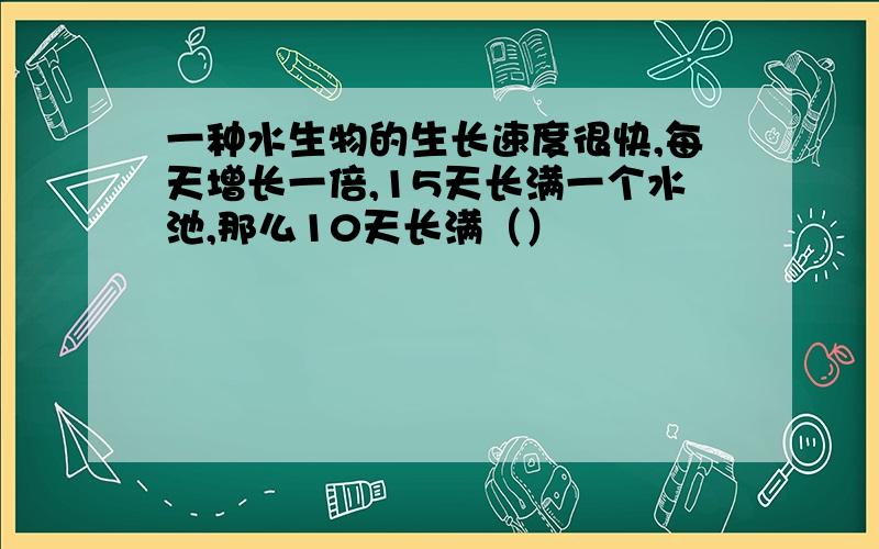 一种水生物的生长速度很快,每天增长一倍,15天长满一个水池,那么10天长满（）