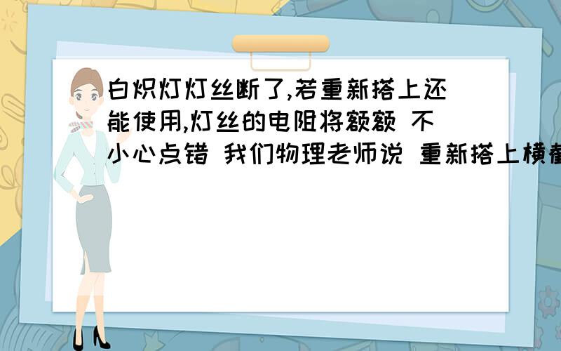 白炽灯灯丝断了,若重新搭上还能使用,灯丝的电阻将额额 不小心点错 我们物理老师说 重新搭上横截面积比原来减小 所以电阻增大 ,可是考试不是这么考的诶