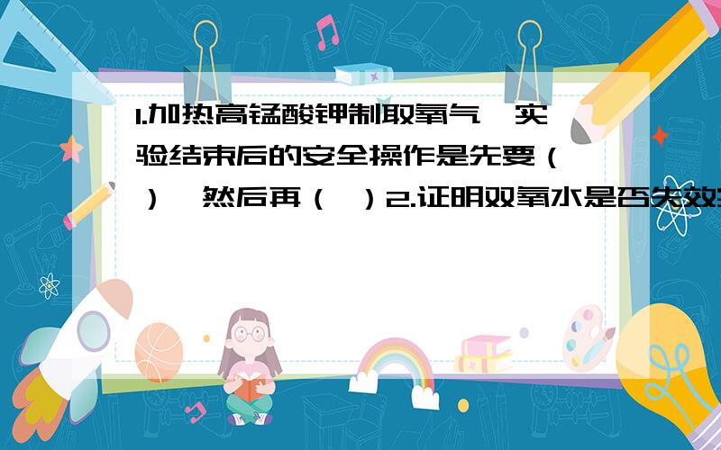 1.加热高锰酸钾制取氧气,实验结束后的安全操作是先要（ ）,然后再（ ）2.证明双氧水是否失效实验中水槽中冰水起的作用是（ ）3.证明双氧水的反催化试验中,1.（ ）2.将二氧化锰装入大试