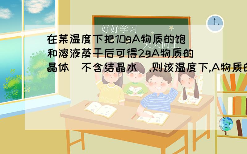 在某温度下把10gA物质的饱和溶液蒸干后可得2gA物质的晶体（不含结晶水）,则该温度下,A物质的溶解度为