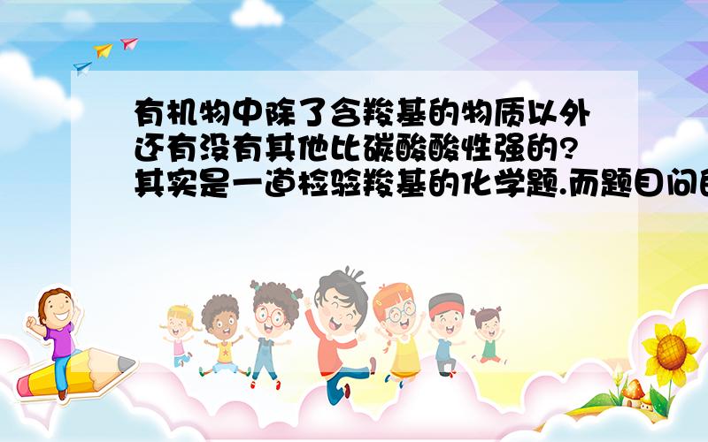 有机物中除了含羧基的物质以外还有没有其他比碳酸酸性强的?其实是一道检验羧基的化学题.而题目问的是常用来检验的试剂是什么.又不能填核磁共振之类的,是高中化学题,老师肯定会讲检