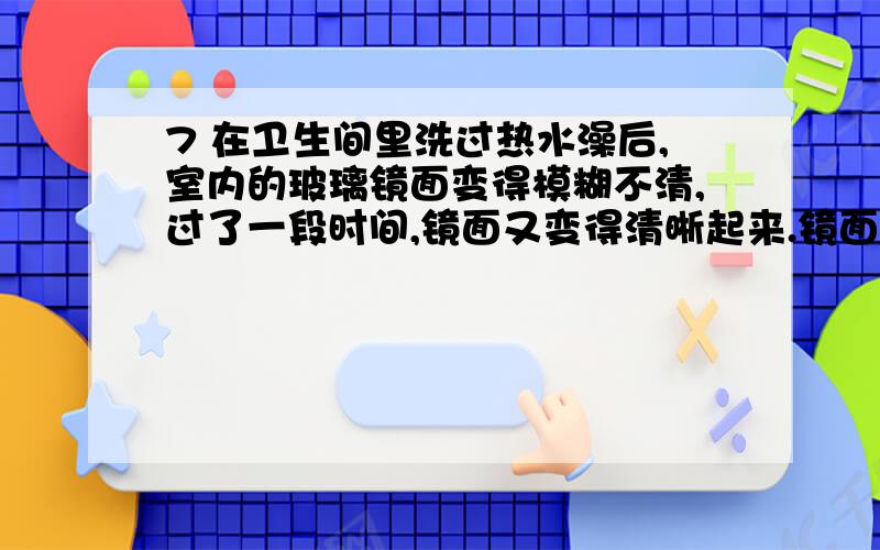 7 在卫生间里洗过热水澡后,室内的玻璃镜面变得模糊不清,过了一段时间,镜面又变得清晰起来.镜面上发生的这两种现象的物态变化情况是：( ) A．先汽化,后液化 B．先液化,后汽化 C．只有液