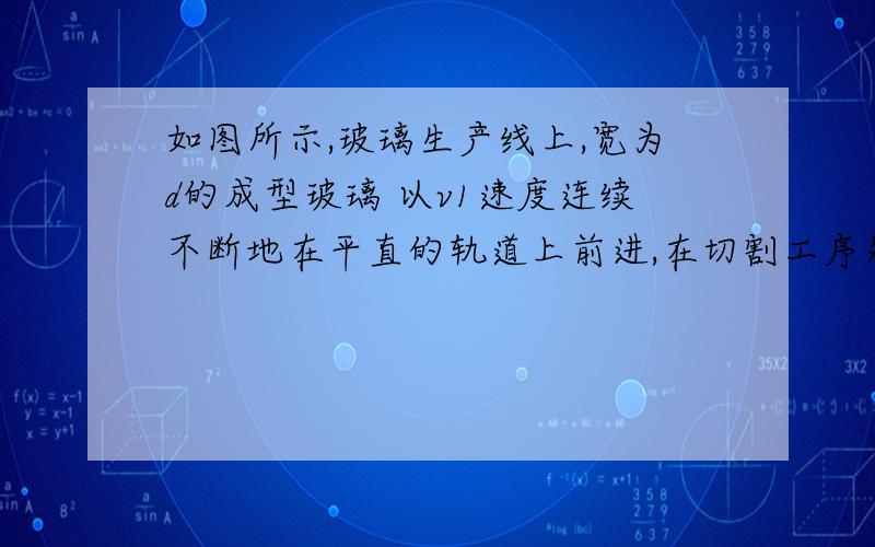 如图所示,玻璃生产线上,宽为d的成型玻璃 以v1速度连续不断地在平直的轨道上前进,在切割工序处,金刚石切割刀以速度v2切割玻璃,且每次割下的玻璃板都成规定尺寸的矩形,以下说法正确的是(