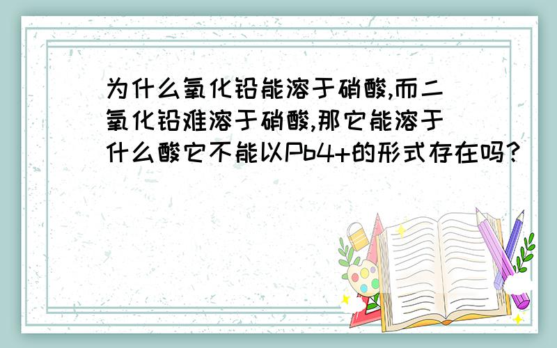 为什么氧化铅能溶于硝酸,而二氧化铅难溶于硝酸,那它能溶于什么酸它不能以Pb4+的形式存在吗？