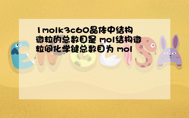 1molk3c60晶体中结构微粒的总数目是 mol结构微粒间化学键总数目为 mol