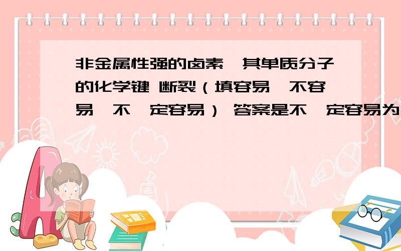 非金属性强的卤素,其单质分子的化学键 断裂（填容易,不容易,不一定容易） 答案是不一定容易为什么?非金属性强的卤素,其单质分子的化学键 断裂（填容易,不容易,不一定容易）答案是不一