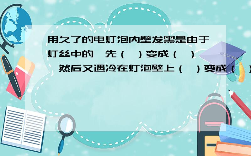 用久了的电灯泡内壁发黑是由于灯丝中的钨先（ ）变成（ ）,然后又遇冷在灯泡壁上（ ）变成（ ）的缘故.