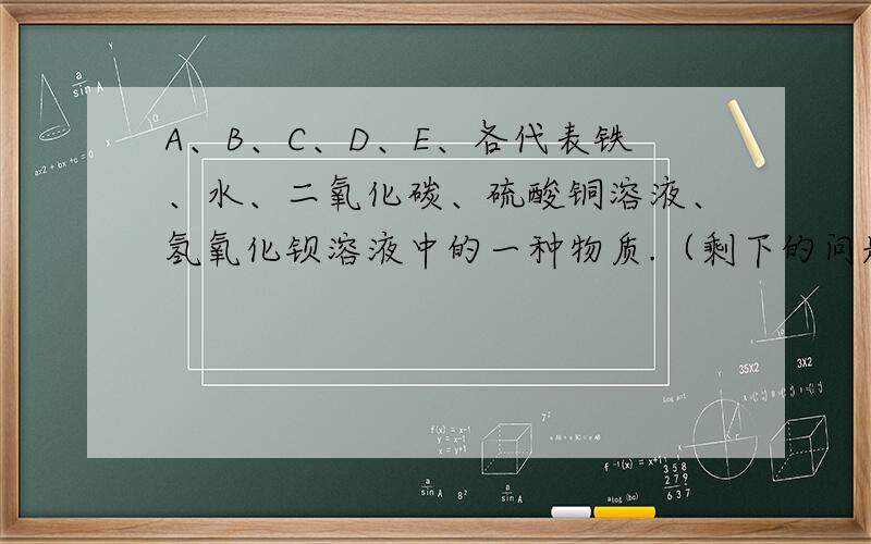 A、B、C、D、E、各代表铁、水、二氧化碳、硫酸铜溶液、氢氧化钡溶液中的一种物质.（剩下的问题在问题补充A、B、C、D、E、各代表铁、水、二氧化碳、硫酸铜溶液、氢氧化钡溶液中的一种