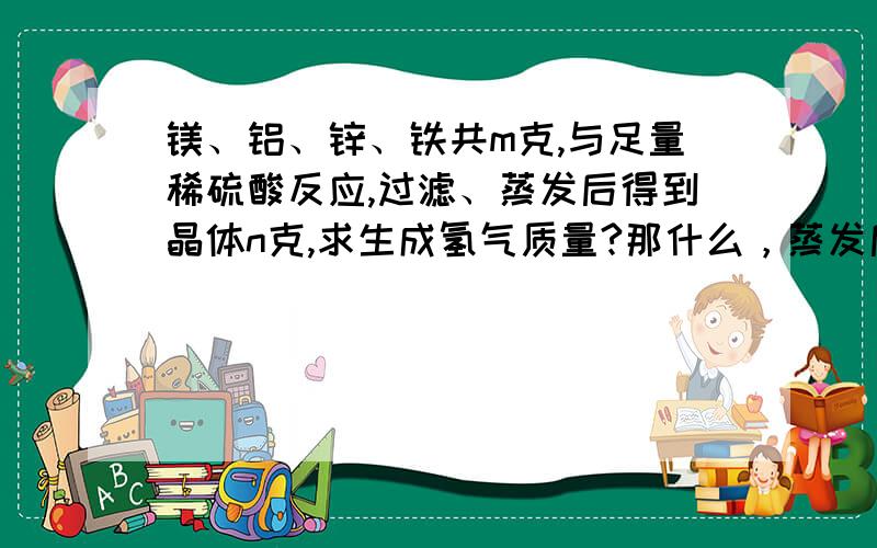 镁、铝、锌、铁共m克,与足量稀硫酸反应,过滤、蒸发后得到晶体n克,求生成氢气质量?那什么，蒸发后，得到ng晶体……按无水硫酸盐来算（n-m）g是化合物中SO4 2-的质量然后就不知道怎么弄了