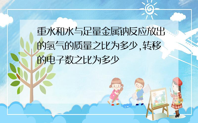 重水和水与足量金属钠反应放出的氢气的质量之比为多少,转移的电子数之比为多少