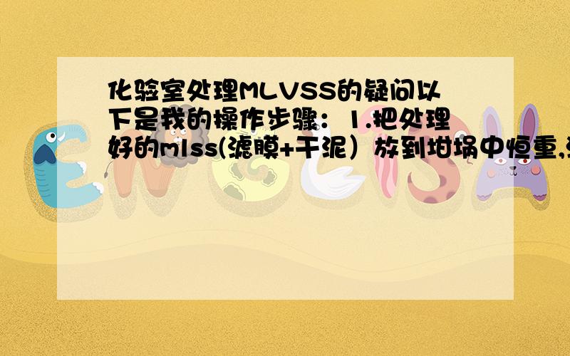 化验室处理MLVSS的疑问以下是我的操作步骤：1.把处理好的mlss(滤膜+干泥）放到坩埚中恒重,测得m1=39.46492.放入马弗炉中加热半小时（从温度达600摄氏度开始）,取出坩埚放凉恒重,测得m2=39.37013.