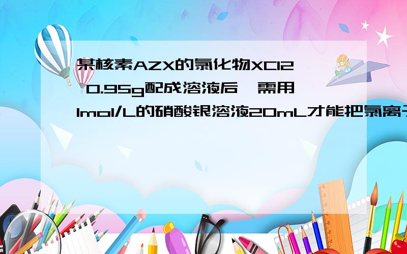 某核素AZX的氯化物XCl2 0.95g配成溶液后,需用1mol/L的硝酸银溶液20mL才能把氯离子完全沉淀下来,试计算：（1）X的质量数（2）若X的核内中子数为12,求47.5gXCL2中所含质子的物质的量是多少