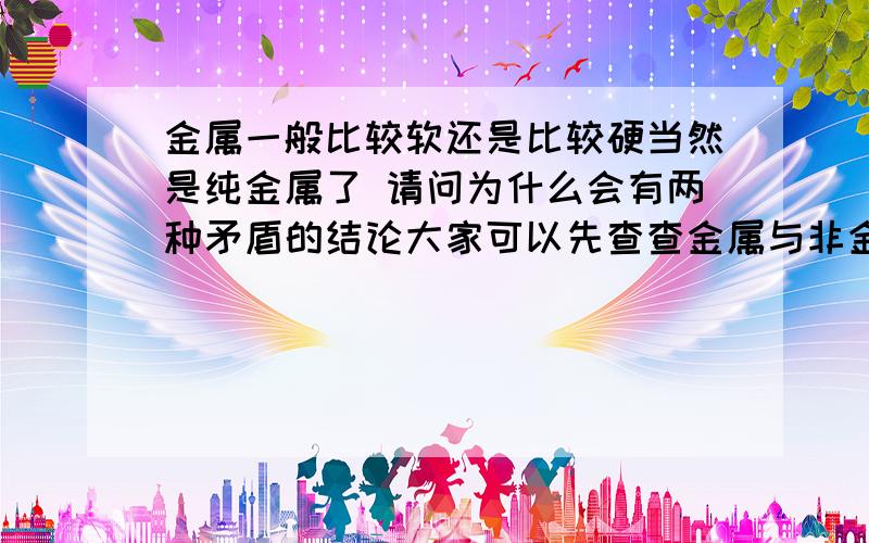 金属一般比较软还是比较硬当然是纯金属了 请问为什么会有两种矛盾的结论大家可以先查查金属与非金属的对比 发现上面写一般硬度较大但是再查查纯金属的硬度会发现 上面写较软 为什么