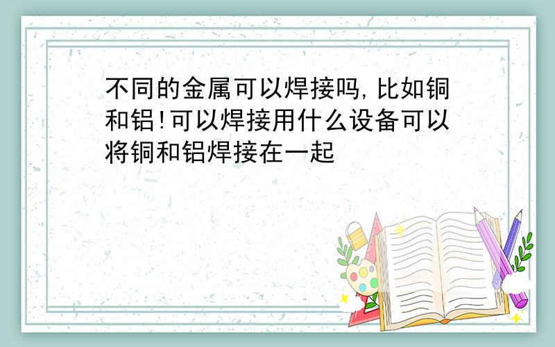 不同的金属可以焊接吗,比如铜和铝!可以焊接用什么设备可以将铜和铝焊接在一起