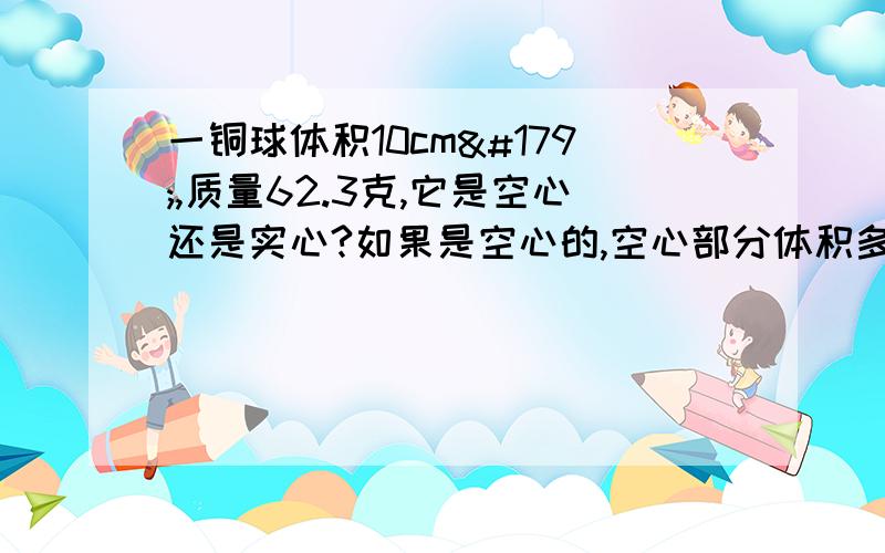 一铜球体积10cm³,质量62.3克,它是空心还是实心?如果是空心的,空心部分体积多大?（注意格式）ρ铜=8.9×10³千克/米³