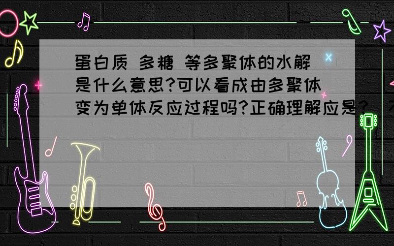 蛋白质 多糖 等多聚体的水解是什么意思?可以看成由多聚体变为单体反应过程吗?正确理解应是?（不要一大串,概念消化后的个人理解更好）分不高,大家帮帮忙.与“水”有关吗？