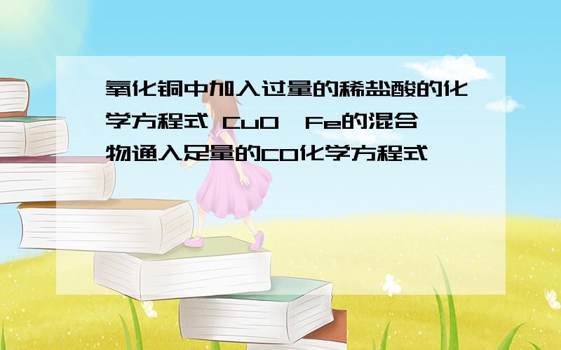 氧化铜中加入过量的稀盐酸的化学方程式 CuO、Fe的混合物通入足量的CO化学方程式