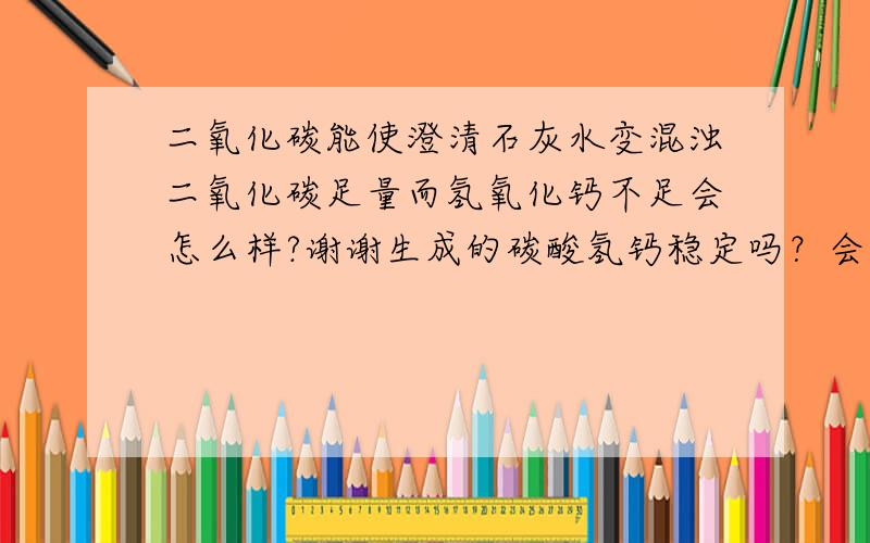 二氧化碳能使澄清石灰水变混浊二氧化碳足量而氢氧化钙不足会怎么样?谢谢生成的碳酸氢钙稳定吗？会不会再分解？