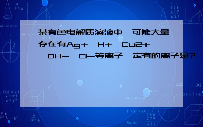 某有色电解质溶液中,可能大量存在有Ag+,H+,Cu2+,OH-,Cl-等离子一定有的离子是?一定没有的离子是?还需进一步讨论的离子是?