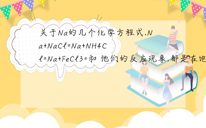 关于Na的几个化学方程式.Na+NaCl=Na+NH4Cl=Na+FeCl3=和 他们的反应现象.都是在饱和溶液状态下的。