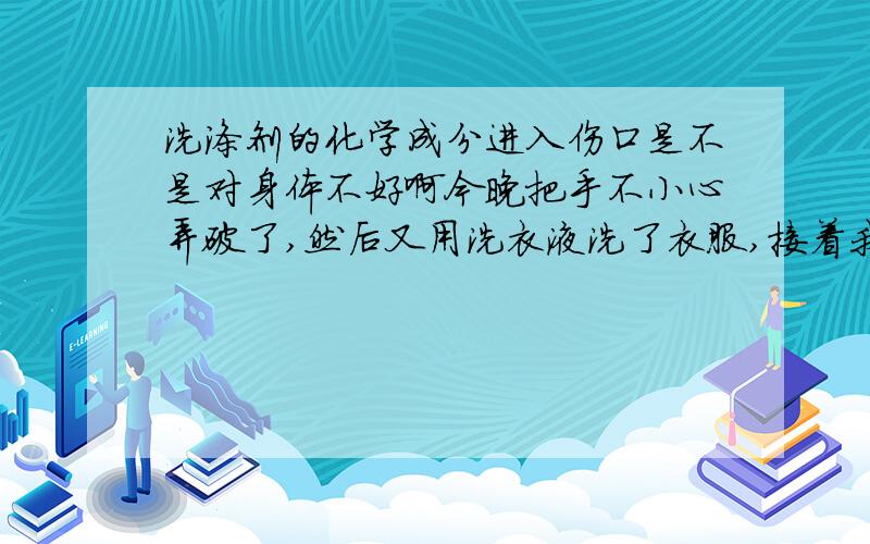 洗涤剂的化学成分进入伤口是不是对身体不好啊今晚把手不小心弄破了,然后又用洗衣液洗了衣服,接着我有些犯恶心,是不是洗衣液的成分进入了血液导致的我难受啊?吃的东西我没吃什么啊!