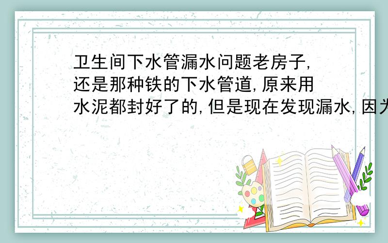 卫生间下水管漏水问题老房子,还是那种铁的下水管道,原来用水泥都封好了的,但是现在发现漏水,因为那面的墙都发霉了,这要怎么办呢?估计不是借口的地方,可能是因为年代久了管子锈掉了的