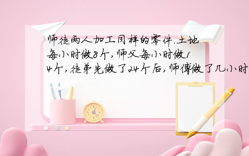 师徒两人加工同样的零件.土地每小时做8个,师父每小时做14个,徒弟先做了24个后,师傅做了几小时后,师徒人零件数量相等?方程