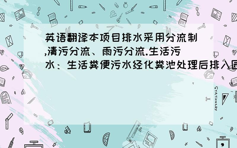 英语翻译本项目排水采用分流制,清污分流、雨污分流.生活污水：生活粪便污水经化粪池处理后排入园区污水管,食堂污水经隔油池处理后排入园区污水管.雨水：园区雨水采取有组织、就近排