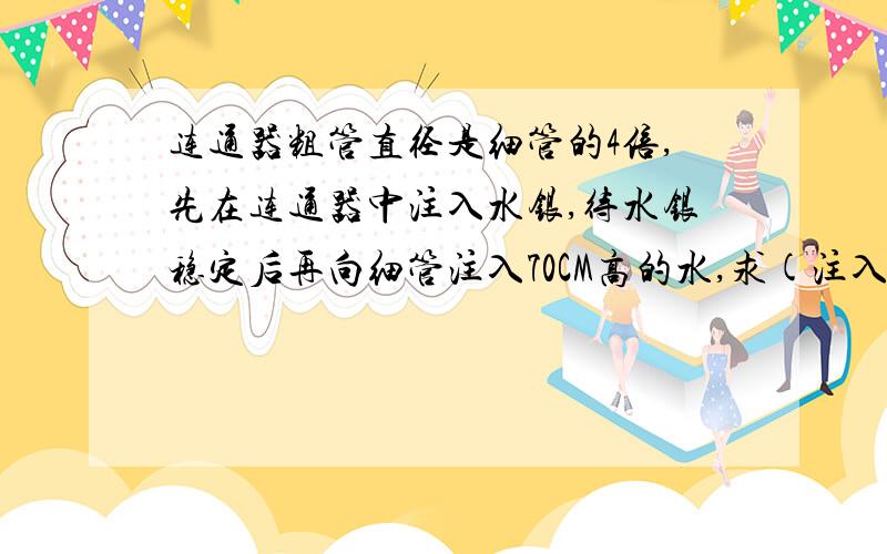 连通器粗管直径是细管的4倍,先在连通器中注入水银,待水银稳定后再向细管注入70CM高的水,求(注入水后细管中有水银)(1)粗管中的水银上升多少?(2)细管中的水银下降多少?