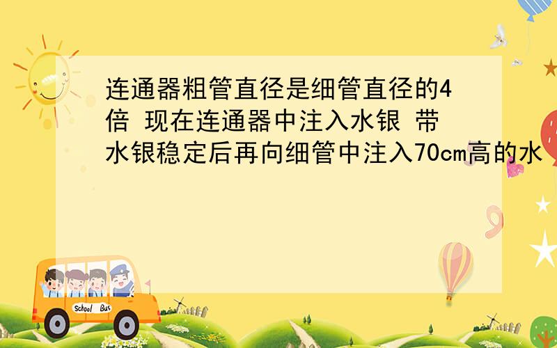 连通器粗管直径是细管直径的4倍 现在连通器中注入水银 带水银稳定后再向细管中注入70cm高的水（管中仍有水求 粗管中水银面上升多少       细管中水银面上升多少