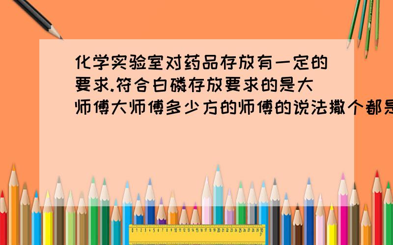 化学实验室对药品存放有一定的要求.符合白磷存放要求的是大师傅大师傅多少方的师傅的说法撒个都是各大