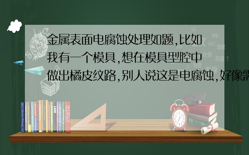 金属表面电腐蚀处理如题,比如我有一个模具,想在模具型腔中做出橘皮纹路,别人说这是电腐蚀,好像需要一种药水腐蚀铁 出现这种花纹,加工这个的人弄得很神秘,不让看怎么加工,这种工艺和