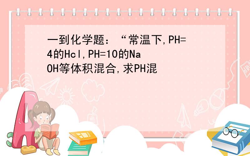 一到化学题：“常温下,PH=4的Hcl,PH=10的NaOH等体积混合,求PH混