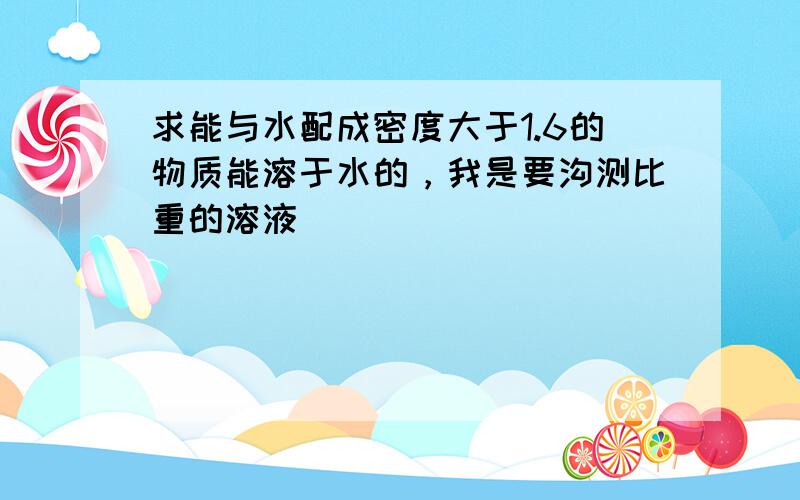 求能与水配成密度大于1.6的物质能溶于水的，我是要沟测比重的溶液