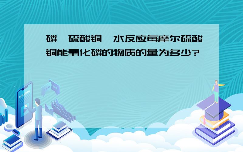 磷,硫酸铜,水反应每摩尔硫酸铜能氧化磷的物质的量为多少?