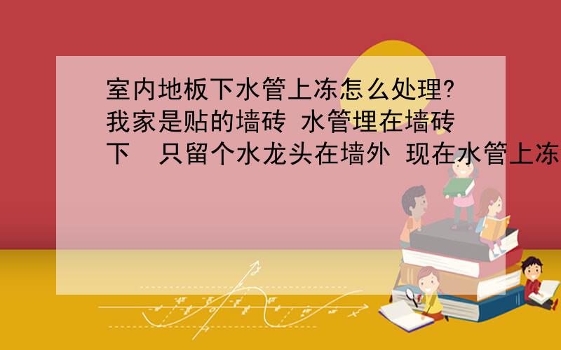 室内地板下水管上冻怎么处理?我家是贴的墙砖 水管埋在墙砖下  只留个水龙头在墙外 现在水管上冻了 家里没水了