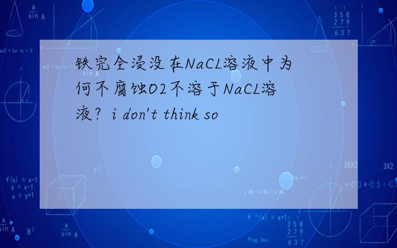 铁完全浸没在NaCL溶液中为何不腐蚀O2不溶于NaCL溶液？i don't think so