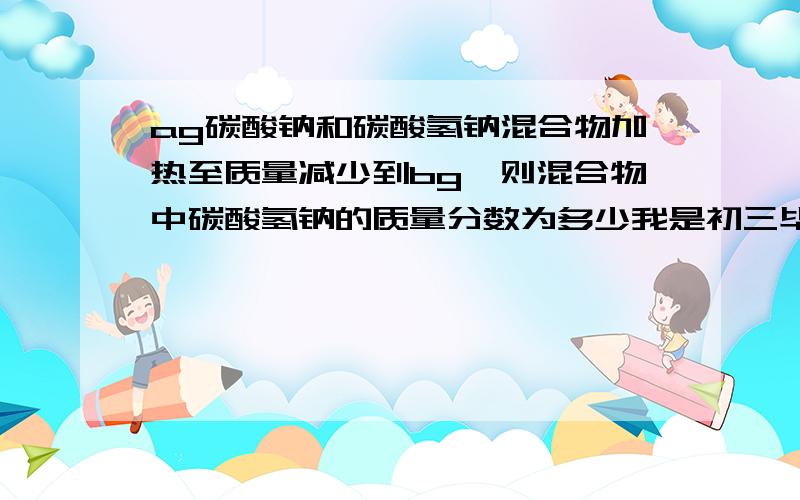 ag碳酸钠和碳酸氢钠混合物加热至质量减少到bg,则混合物中碳酸氢钠的质量分数为多少我是初三毕业生 所以实在是不会 还请知道的人帮帮忙 这样我也好看懂