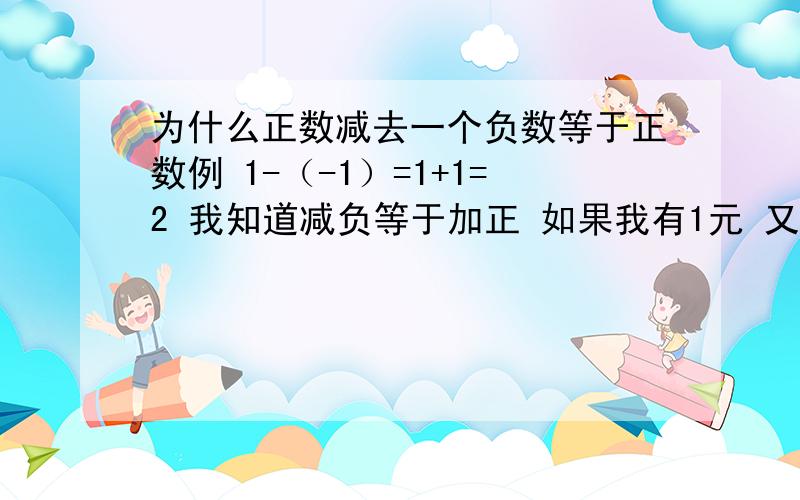 为什么正数减去一个负数等于正数例 1-（-1）=1+1=2 我知道减负等于加正 如果我有1元 又被人拿走1元 应该是0 为什么是2啊 如果我举的命题不对 谁能举个正确命题帮我弄明白