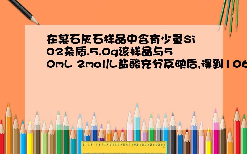 在某石灰石样品中含有少量SiO2杂质.5.0g该样品与50mL 2mol/L盐酸充分反映后,得到1064mLCO2（标准状况）,计算：（1）.石灰石样品中SiO2的质量分数（2）.中和多余盐酸所需1mol/L NaOH溶液的体积