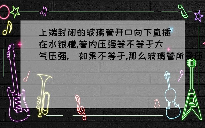 上端封闭的玻璃管开口向下直插在水银槽,管内压强等不等于大气压强,（如果不等于,那么玻璃管所受压力不就不等了吗?那么玻璃管怎么平衡?）（解释最好理论一点）