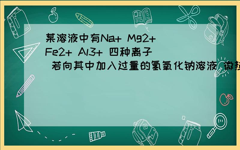 某溶液中有Na+ Mg2+ Fe2+ Al3+ 四种离子 若向其中加入过量的氢氧化钠溶液 微热并搅拌在加入过量盐酸 溶液中大量减少的阳离子是