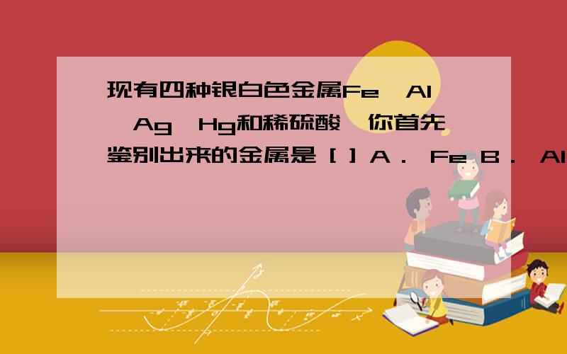 现有四种银白色金属Fe、Al、Ag、Hg和稀硫酸,你首先鉴别出来的金属是 [ ] A． Fe B． Al C． Ag D． Hg .答案是Hg.我知道答案没用只求解啊!