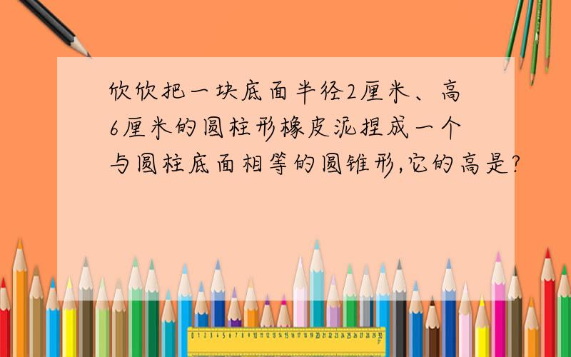 欣欣把一块底面半径2厘米、高6厘米的圆柱形橡皮泥捏成一个与圆柱底面相等的圆锥形,它的高是?